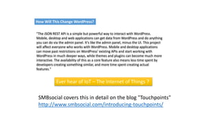 "The JSON REST API is a simple but powerful way to interact with WordPress.
Mobile, desktop and web applications can get data from WordPress and do anything
you can do via the admin panel. It’s like the admin panel, minus the UI. This project
will affect everyone who works with WordPress. Mobile and desktop applications
can move past restrictions on WordPress’ existing APIs and start working with
WordPress in much deeper ways, while themes and plugins can become much more
interactive. The availability of this as a core feature also means less time spent by
developers creating something similar, and more time spent creating actual
features."
SMBsocial covers this in detail on the blog "Touchpoints"
http://www.smbsocial.com/introducing-touchpoints/
How Will This Change WordPress?
Ever hear of IoT – The Internet of Things ?
 