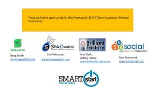 Cavi Velásquez
www.slidecreation.com
Greg Smith
www.savealator.com
Ann Clark
Jeffrey Hilton
www.brilliantfactory.com
Tom Townsend
www.smbsocial.com
Food and drink sponsored for this Meetup by SMARTstart Incubator Member
Businesses
 