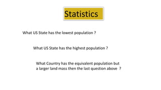 Statistics
What US State has the lowest population ?
What US State has the highest population ?
What Country has the equivalent population but
a larger land mass then the last question above ?
 