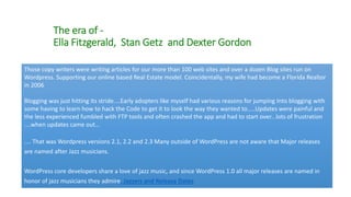 The era of -
Ella Fitzgerald, Stan Getz and Dexter Gordon
Those copy writers were writing articles for our more than 100 web sites and over a dozen Blog sites run on
Wordpress. Supporting our online based Real Estate model. Coincidentally, my wife had become a Florida Realtor
in 2006
Blogging was just hitting its stride....Early adopters like myself had various reasons for jumping Into blogging with
some having to learn how to hack the Code to get it to look the way they wanted to…..Updates were painful and
the less experienced fumbled with FTP tools and often crashed the app and had to start over...lots of frustration
....when updates came out…
.... That was Wordpress versions 2.1, 2.2 and 2.3 Many outside of WordPress are not aware that Major releases
are named after Jazz musicians.
WordPress core developers share a love of jazz music, and since WordPress 1.0 all major releases are named in
honor of jazz musicians they admire. Jazzers and Release Dates
 