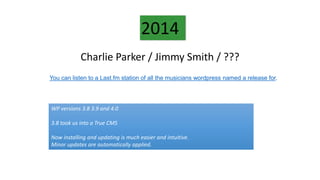 Charlie Parker / Jimmy Smith / ???
2014
WP versions 3.8 3.9 and 4.0
3.8 took us into a True CMS
Now installing and updating is much easier and intuitive.
Minor updates are automatically applied.
You can listen to a Last.fm station of all the musicians wordpress named a release for.
 