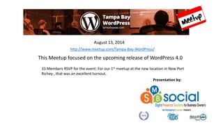 This Meetup focused on the upcoming release of WordPress 4.0
33 Members RSVP for the event: For our 1st meetup at the new location in New Port
Richey , that was an excellent turnout.
August 13, 2014
Presentation by:
http://www.meetup.com/Tampa-Bay-WordPress/
 