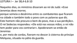 LEITURA I – Jer 38,4-6.8-10
.
Naqueles dias, os ministros disseram ao rei de Judá: «Esse
Jeremias deve morrer,
porque semeia o desânimo entre os combatentes que ficaram
na cidade e também todo o povo com as palavras que diz.
Este homem não procura o bem do povo, mas a sua perdição».
O rei Sedecias respondeu: «Ele está nas vossas mãos; o rei não
tem poder para vos contrariar». Apoderaram-se então de
Jeremias
e, por meio de cordas, fizeram-no descer à cisterna do príncipe
Melquias, situada no pátio da guarda.
 