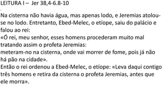 LEITURA I – Jer 38,4-6.8-10
.
Na cisterna não havia água, mas apenas lodo, e Jeremias atolou-
se no lodo. Entretanto, Ebed-Melec, o etíope, saiu do palácio e
falou ao rei:
«Ó rei, meu senhor, esses homens procederam muito mal
tratando assim o profeta Jeremias:
meteram-no na cisterna, onde vai morrer de fome, pois já não
há pão na cidade».
Então o rei ordenou a Ebed-Melec, o etíope: «Leva daqui contigo
três homens e retira da cisterna o profeta Jeremias, antes que
ele morra».
 