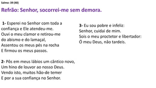 Salmo: 39 (40)
Refrão: Senhor, socorrei-me sem demora.
1- Esperei no Senhor com toda a
confiança e Ele atendeu-me.
Ouvi o meu clamor e retirou-me
do abismo e do lamaçal,
Assentou os meus pés na rocha
E firmou os meus passos.
2- Pôs em meus lábios um cântico novo,
Um hino de louvor ao nosso Deus.
Vendo isto, muitos hão-de temer
E por a sua confiança no Senhor.
3- Eu sou pobre e infeliz:
Senhor, cuidai de mim.
Sois o meu proctetor e libertador:
Ó meu Deus, nâo tardeis.
 