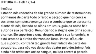 LEITURA II – Heb 12,1-4
.
Irmãos:
Estando nós rodeados de tão grande número de testemunhas,
ponhamos de parte todo o fardo e pecado que nos cerca e
corramos com perseverança para o combate que se apresenta
diante de nós, fixando os olhos em Jesus, guia da nossa fé e
autor da sua perfeição. Renunciando à alegria que tinha ao seu
alcance, Ele suportou a cruz, desprezando a sua ignomínia, e
está sentado à direita do trono de Deus. Pensai n’Aquele
que suportou contra Si tão grande hostilidade da parte dos
pecadores, para não vos deixardes abater pelo desânimo. Vós
ainda não resististes até ao sangue, na luta contra o pecado.
 