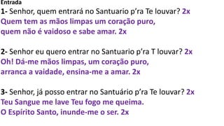 Entrada
1- Senhor, quem entrará no Santuario p’ra Te louvar? 2x
Quem tem as mãos limpas um coração puro,
quem não é vaidoso e sabe amar. 2x
2- Senhor eu quero entrar no Santuario p’ra T louvar? 2x
Oh! Dá-me mãos limpas, um coração puro,
arranca a vaidade, ensina-me a amar. 2x
3- Senhor, já posso entrar no Santuário p’ra Te louvar? 2x
Teu Sangue me lave Teu fogo me queima.
O Espírito Santo, inunde-me o ser. 2x
 