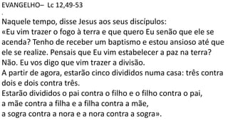 EVANGELHO– Lc 12,49-53
.
Naquele tempo, disse Jesus aos seus discípulos:
«Eu vim trazer o fogo à terra e que quero Eu senão que ele se
acenda? Tenho de receber um baptismo e estou ansioso até que
ele se realize. Pensais que Eu vim estabelecer a paz na terra?
Não. Eu vos digo que vim trazer a divisão.
A partir de agora, estarão cinco divididos numa casa: três contra
dois e dois contra três.
Estarão divididos o pai contra o filho e o filho contra o pai,
a mãe contra a filha e a filha contra a mãe,
a sogra contra a nora e a nora contra a sogra».
 