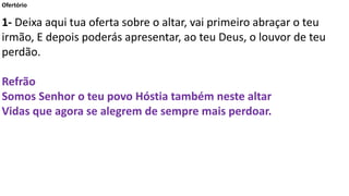Ofertório
1- Deixa aqui tua oferta sobre o altar, vai primeiro abraçar o teu
irmão, E depois poderás apresentar, ao teu Deus, o louvor de teu
perdão.
Refrão
Somos Senhor o teu povo Hóstia também neste altar
Vidas que agora se alegrem de sempre mais perdoar.
 