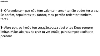Ofertório
2- Oferenda sem paz não tem valor,sem amor tu não podes ter a paz,
Se porém, sepultares teu rancor, meu perdão redentor também
terás.
3- Abre pois ao irmão teu coração,busca aqui o teu Deus sempre
imitar, Mãos abertas na cruz tu ves então, para sempre acolher e
perdoar.
 