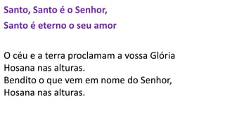 Santo, Santo é o Senhor,
Santo é eterno o seu amor
O céu e a terra proclamam a vossa Glória
Hosana nas alturas.
Bendito o que vem em nome do Senhor,
Hosana nas alturas.
 