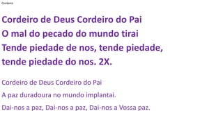 Cordeiro
Cordeiro de Deus Cordeiro do Pai
O mal do pecado do mundo tirai
Tende piedade de nos, tende piedade,
tende piedade do nos. 2X.
Cordeiro de Deus Cordeiro do Pai
A paz duradoura no mundo implantai.
Dai-nos a paz, Dai-nos a paz, Dai-nos a Vossa paz.
 