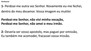 Penitencial
1- Perdoai-me outra vez Senhor. Novamente eu-me fechei,
dentro do meu desamor. Vossa imagem eu mutilei
Perdoai-me Senhor, não vivi minha vocação,
Perdoai-me Senhor, não amei o meu irmão.
2- Deveria ser vosso apostolo, mas paguei por omissão,
Eu também me acomodei, fracassei vossa missão.
 