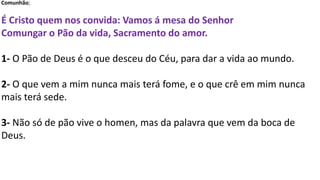 Comunhão;
É Cristo quem nos convida: Vamos á mesa do Senhor
Comungar o Pão da vida, Sacramento do amor.
1- O Pão de Deus é o que desceu do Céu, para dar a vida ao mundo.
2- O que vem a mim nunca mais terá fome, e o que crê em mim nunca
mais terá sede.
3- Não só de pão vive o homen, mas da palavra que vem da boca de
Deus.
 