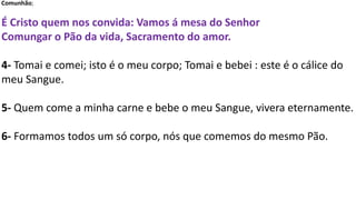 Comunhão;
É Cristo quem nos convida: Vamos á mesa do Senhor
Comungar o Pão da vida, Sacramento do amor.
4- Tomai e comei; isto é o meu corpo; Tomai e bebei : este é o cálice do
meu Sangue.
5- Quem come a minha carne e bebe o meu Sangue, vivera eternamente.
6- Formamos todos um só corpo, nós que comemos do mesmo Pão.
 