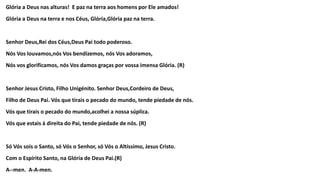 Glória a Deus nas alturas! E paz na terra aos homens por Ele amados!
Glória a Deus na terra e nos Céus, Glória,Glória paz na terra.
Senhor Deus,Rei dos Céus,Deus Pai todo poderoso.
Nós Vos louvamos,nós Vos bendizemos, nós Vos adoramos,
Nós vos glorificamos, nós Vos damos graças por vossa imensa Glória. (R)
Senhor Jesus Cristo, Filho Unigénito. Senhor Deus,Cordeiro de Deus,
Filho de Deus Pai. Vós que tirais o pecado do mundo, tende piedade de nós.
Vós que tirais o pecado do mundo,acolhei a nossa súplica.
Vós que estais á direita do Pai, tende piedade de nós. (R)
Só Vós sois o Santo, só Vós o Senhor, só Vós o Altíssimo, Jesus Cristo.
Com o Espírito Santo, na Glória de Deus Pai.(R)
A--men. A-A-men.
 