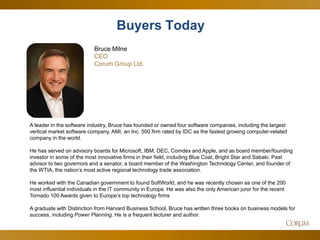 25 
A leader in the software industry, Bruce has founded or owned four software companies, including the largest vertical market software company, AMI, an Inc. 500 firm rated by IDC as the fastest growing computer-related company in the world. He has served on advisory boards for Microsoft, IBM, DEC, Comdex and Apple, and as board member/founding investor in some of the most innovative firms in their field, including Blue Coat, Bright Star and Sabaki. Past advisor to two governors and a senator, a board member of the Washington Technology Center, and founder of the WTIA, the nation’s most active regional technology trade association. He worked with the Canadian government to found SoftWorld, and he was recently chosen as one of the 200 most influential individuals in the IT community in Europe. He was also the only American juror for the recent Tornado 100 Awards given to Europe’s top technology firms A graduate with Distinction from Harvard Business School, Bruce has written three books on business models for success, including Power Planning. He is a frequent lecturer and author. 
Buyers Today 
Bruce Milne CEO Corum Group Ltd.  