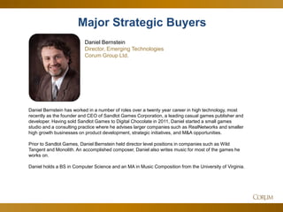 26 
Daniel Bernstein has worked in a number of roles over a twenty year career in high technology, most recently as the founder and CEO of Sandlot Games Corporation, a leading casual games publisher and developer. Having sold Sandlot Games to Digital Chocolate in 2011, Daniel started a small games studio and a consulting practice where he advises larger companies such as RealNetworks and smaller high growth businesses on product development, strategic initiatives, and M&A opportunities. 
Prior to Sandlot Games, Daniel Bernstein held director level positions in companies such as Wild Tangent and Monolith. An accomplished composer, Daniel also writes music for most of the games he works on. 
Daniel holds a BS in Computer Science and an MA in Music Composition from the University of Virginia. 
Major Strategic Buyers 
Daniel Bernstein Director, Emerging Technologies 
Corum Group Ltd.  