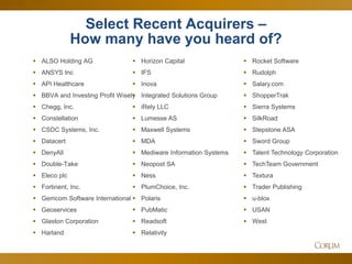 28 
Select Recent Acquirers – How many have you heard of? 
ALSO Holding AG 
ANSYS Inc 
API Healthcare 
BBVA and Investing Profit Wisely 
Chegg, Inc. 
Constellation 
CSDC Systems, Inc. 
Datacert 
DenyAll 
Double-Take 
Eleco plc 
Fortinent, Inc. 
Gemcom Software International 
Geoservices 
Glaston Corporation 
Harland 
Horizon Capital 
IFS 
Inova 
Integrated Solutions Group 
iRely LLC 
Lumesse AS 
Maxwell Systems 
MDA 
Mediware Information Systems 
Neopost SA 
Ness 
PlumChoice, Inc. 
Polaris 
PubMatic 
Readsoft 
Relativity 
Rocket Software 
Rudolph 
Salary.com 
ShopperTrak 
Sierra Systems 
SilkRoad 
Stepstone ASA 
Sword Group 
Talent Technology Corporation 
TechTeam Government 
Textura 
Trader Publishing 
u-blox 
USAN 
West 
 