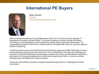 29 
International PE Buyers 
Mark Johnson 
Director 
Corum Group International, Ltd. 
Mark’s professional experience is as an M&A advisor, CEO of an IT company, Venture Capitalist, IT Management Consultant and Naval Officer. The thread throughout his career has been Information Technology, its commercialization, and its applications towards improving business effectiveness. His undergraduate education is from the U.S. Naval Academy in Annapolis, MD, where he received a degree in Systems Engineering. In 2006 he spent one year at the Stockholm School of Economics attaining an MBA. Additionally, he was a semi-professional road cyclist and was ranked 1st in the U.S. Mid-Atlantic. He enjoys the challenges and dynamism involved with identifying new technology innovations with strong commercialization applications, particularly in an international setting where he has had the opportunity to work in numerous countries throughout Asia, the Middle East, Europe, and Africa. Serving as a Naval Officer provided an exceptional leadership opportunity in a challenging and diverse environment.  