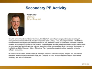 35 
Corum's former President and now Chairman, Ward Carter's technology background includes a variety of management positions with the Burroughs Corporation (later Unisys). Then, as vice president of a Wall Street investment firm and as principal in a regional venture firm, he raised capital for ventures in computer hardware, software, and biotechnology. As an executive for a Seattle-based archival storage software company, he attracted venture capital and assisted with the eventual acquisition of the company by a larger competitor. As president of InfoMatrix, and later Discovery Sales + Marketing, Ward provided strategic consulting support to emerging software companies. He joined Corum in 1997, has successfully managed numerous software company mergers and acquisitions worldwide, was appointed President in 2006 and Chairman in 2010. He graduated with Honors from Seattle University with a B.A. in Business. 
Ward Carter Chairman 
Corum Group Ltd. 
Spotlight Report – SaaS 
Secondary PE Activity  