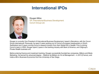 41 
Dougan Milne 
VP, International Business Development 
Corum Group Ltd. 
Dougan is currently Vice President of International Business Development, based in Barcelona, with the Corum Group International. Previously, he spent 3 years working out of Corum's European headquarters in Zürich, Switzerland and 3 years running Corum's research division from their Global HQ in Seattle. Prior to joining Corum's team in 2005, Dougan spent 3 years in the banking industry with Bank of America, and Citigroup's Private Wealth business unit. 
Before entering finance and investment banking, Dougan successfully founded two companies, Billions and Modo Marketing. He earned his advanced degree – Diplôme de Métiers du Vin et Management – in 2013 (France), and holds a BA in Business Economics from the University of San Diego. 
International IPOs  