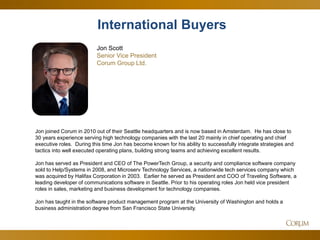 47 
Jon Scott Senior Vice President 
Corum Group Ltd. 
Jon joined Corum in 2010 out of their Seattle headquarters and is now based in Amsterdam. He has close to 30 years experience serving high technology companies with the last 20 mainly in chief operating and chief executive roles. During this time Jon has become known for his ability to successfully integrate strategies and tactics into well executed operating plans, building strong teams and achieving excellent results. Jon has served as President and CEO of The PowerTech Group, a security and compliance software company sold to Help/Systems in 2008, and Microserv Technology Services, a nationwide tech services company which was acquired by Halifax Corporation in 2003. Earlier he served as President and COO of Traveling Software, a leading developer of communications software in Seattle. Prior to his operating roles Jon held vice president roles in sales, marketing and business development for technology companies. Jon has taught in the software product management program at the University of Washington and holds a business administration degree from San Francisco State University. 
International Buyers  