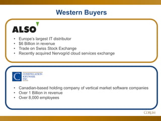 48 
Western Buyers 
•Canadian-based holding company of vertical market software companies 
•Over 1 Billion in revenue 
•Over 8,000 employees 
•Europe’s largest IT distributor 
•$6 Billion in revenue 
•Trade on Swiss Stock Exchange 
•Recently acquired Nervogrid cloud services exchange  