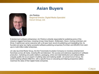 49 
Asian Buyers 
Jim Perkins 
Regional Director, Digital Media Specialist 
Corum Group, Ltd. 
Entertainment software entrepreneur Jim Perkins is directly responsible for publishing some of the industry’s biggest franchises, including Unreal, Duke Nukem, Wolfenstein, Doom, Hunting Unlimited, and Driver. A well-known senior executive with a 22-year track record of publishing such bestselling hits, he founded and grew two highly successful software publishing companies (FormGen and ARUSH) from start- ups to multi-million dollar enterprises. 
Jim also launched Radar Group, the first Transmedia Incubation Company to monetize entertainment franchises across all media, including film and television. His success and extensive experience in software production, marketing and public relations, packaging, online and retail distribution and software M&A, uniquely qualify him as an expert in building value and realizing wealth. Jim joined Corum Group, the world’s leading software M&A firm, with a specific focus on educating and helping prospective sellers maximize the value of their digital media companies.  
