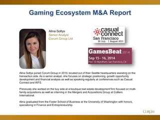 5 
Alina Soltys joined Corum Group in 2010, located out of their Seattle headquarters assisting on the transaction side. As a senior analyst, she focuses on strategic positioning, growth opportunity development and financial analysis as well as speaking regularly at conferences such as Casual Connect and WFS. 
Previously she worked on the buy side at a boutique real estate development firm focused on multi- family acquisitions as well as interning in the Mergers and Acquisitions Group at Colliers International. 
Alina graduated from the Foster School of Business at the University of Washington with honors, specializing in Finance and Entrepreneurship. 
Gaming Ecosystem M&A Report 
Alina Soltys Senior Analyst 
Corum Group Ltd.  