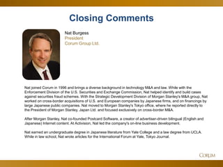 55 
Nat joined Corum in 1996 and brings a diverse background in technology M&A and law. While with the Enforcement Division of the U.S. Securities and Exchange Commission, Nat helped identify and build cases against securities fraud schemes. With the Strategic Development Division of Morgan Stanley's M&A group, Nat worked on cross-border acquisitions of U.S. and European companies by Japanese firms, and on financings by large Japanese public companies. Nat moved to Morgan Stanley's Tokyo office, where he reported directly to the President of Morgan Stanley, Japan Ltd. and focused exclusively on cross-border M&A. After Morgan Stanley, Nat co-founded Postcard Software, a creator of advertiser-driven bilingual (English and Japanese) Internet content. At Activision, Nat led the company's on-line business development. Nat earned an undergraduate degree in Japanese literature from Yale College and a law degree from UCLA. While in law school, Nat wrote articles for the International Forum at Yale, Tokyo Journal. 
Nat Burgess President Corum Group Ltd. 
Closing Comments  