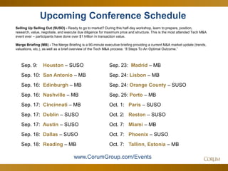 58 
Sep. 9: Houston – SUSO 
Sep. 10: San Antonio – MB 
Sep. 16: Edinburgh – MB 
Sep. 16: Nashville – MB 
Sep. 17: Cincinnati – MB 
Sep. 17: Dublin – SUSO 
Sep. 17: Austin – SUSO 
Sep. 18: Dallas – SUSO 
Sep. 18: Reading – MB 
Upcoming Conference Schedule 
Selling Up Selling Out (SUSO) - Ready to go to market? During this half-day workshop, learn to prepare, position, research, value, negotiate, and execute due diligence for maximum price and structure. This is the most attended Tech M&A event ever – participants have done over $1 trillion in transaction value. 
Merge Briefing (MB) - The Merge Briefing is a 90-minute executive briefing providing a current M&A market update (trends, valuations, etc.), as well as a brief overview of the Tech M&A process: “8 Steps To An Optimal Outcome.” 
www.CorumGroup.com/Events 
Sep. 23: Madrid – MB 
Sep. 24: Lisbon – MB 
Sep. 24: Orange County – SUSO 
Sep. 25: Porto – MB 
Oct. 1: Paris – SUSO 
Oct. 2: Reston – SUSO 
Oct. 7: Miami – MB 
Oct. 7: Phoenix – SUSO 
Oct. 7: Tallinn, Estonia – MB 
 