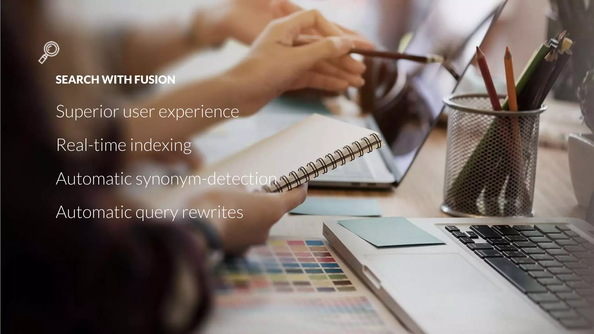 SEARCH WITH FUSION
Superior user experience
Real-time indexing
Automatic synonym-detection
Automatic query rewrites
 