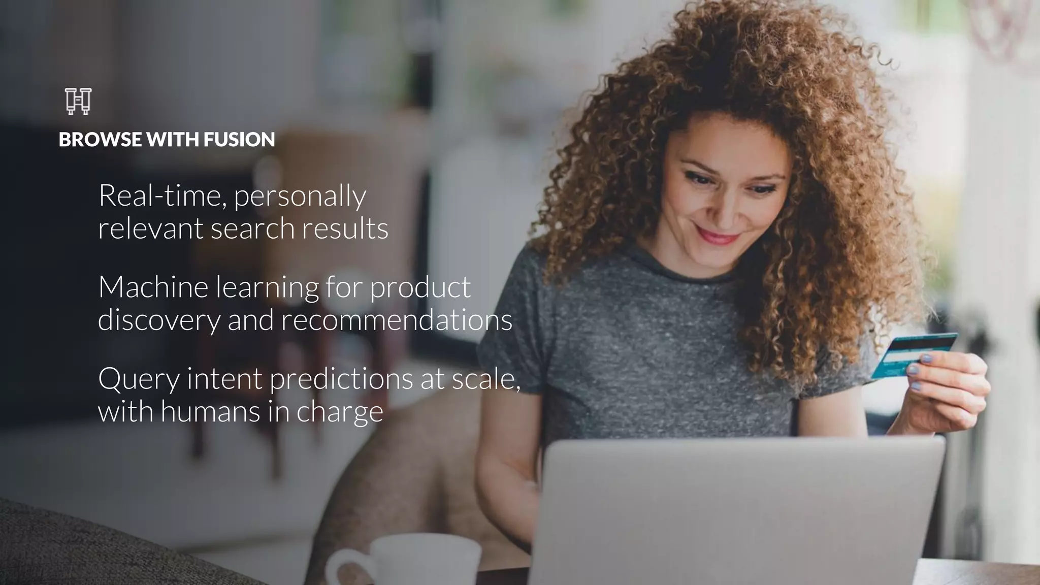 BROWSE WITH FUSION
Real-time, personally
relevant search results
Machine learning for product
discovery and recommendations
Query intent predictions at scale,
with humans in charge
 