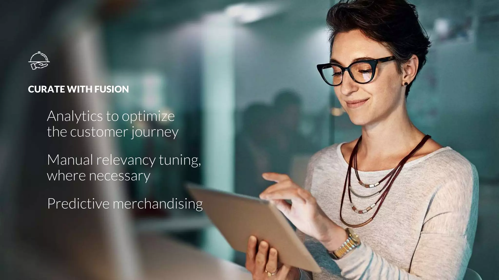 CURATE WITH FUSION
Analytics to optimize
the customer journey
Manual relevancy tuning,
where necessary
Predictive merchandising
 