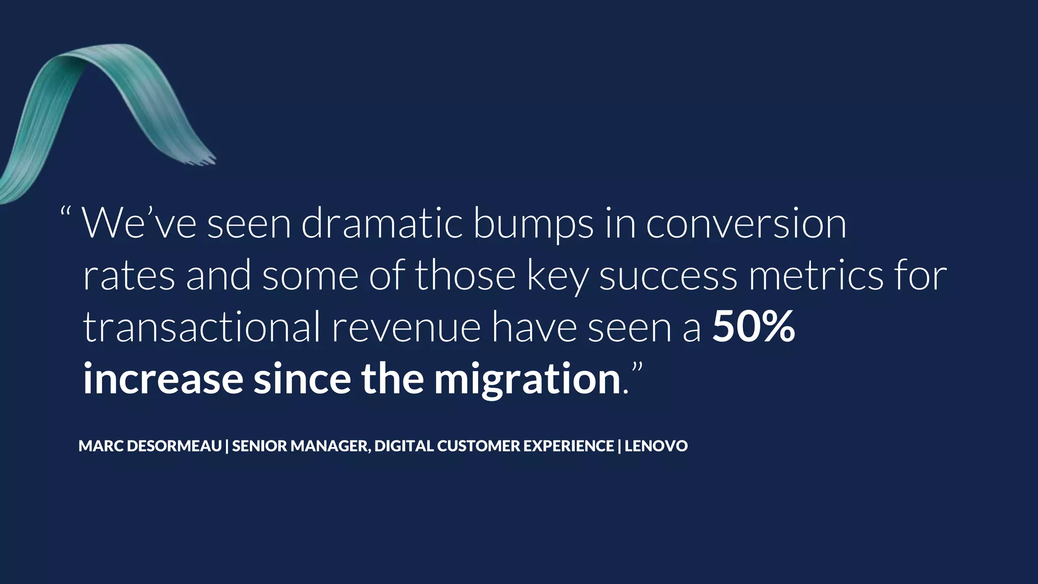 “ We’ve seen dramatic bumps in conversion
rates and some of those key success metrics for
transactional revenue have seen a 50%
increase since the migration.”
MARC DESORMEAU | SENIOR MANAGER, DIGITAL CUSTOMER EXPERIENCE | LENOVO
 