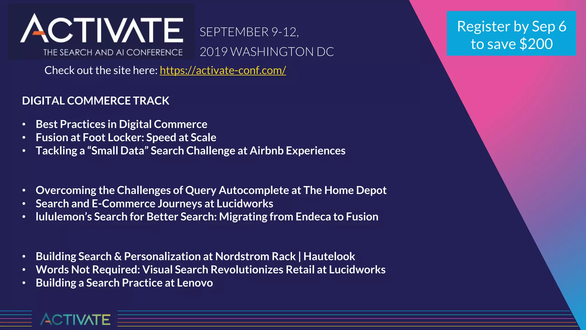 DIGITAL COMMERCE TRACK
• Best Practices in Digital Commerce
• Fusion at Foot Locker: Speed at Scale
• Tackling a “Small Data” Search Challenge at Airbnb Experiences
• Overcoming the Challenges of Query Autocomplete at The Home Depot
• Search and E-Commerce Journeys at Lucidworks
• lululemon’s Search for Better Search: Migrating from Endeca to Fusion
• Building Search & Personalization at Nordstrom Rack | Hautelook
• Words Not Required: Visual Search Revolutionizes Retail at Lucidworks
• Building a Search Practice at Lenovo
Register by Sep 6
to save $200
SEPTEMBER 9-12,
2019 WASHINGTON DC
Check out the site here: https://activate-conf.com/
 