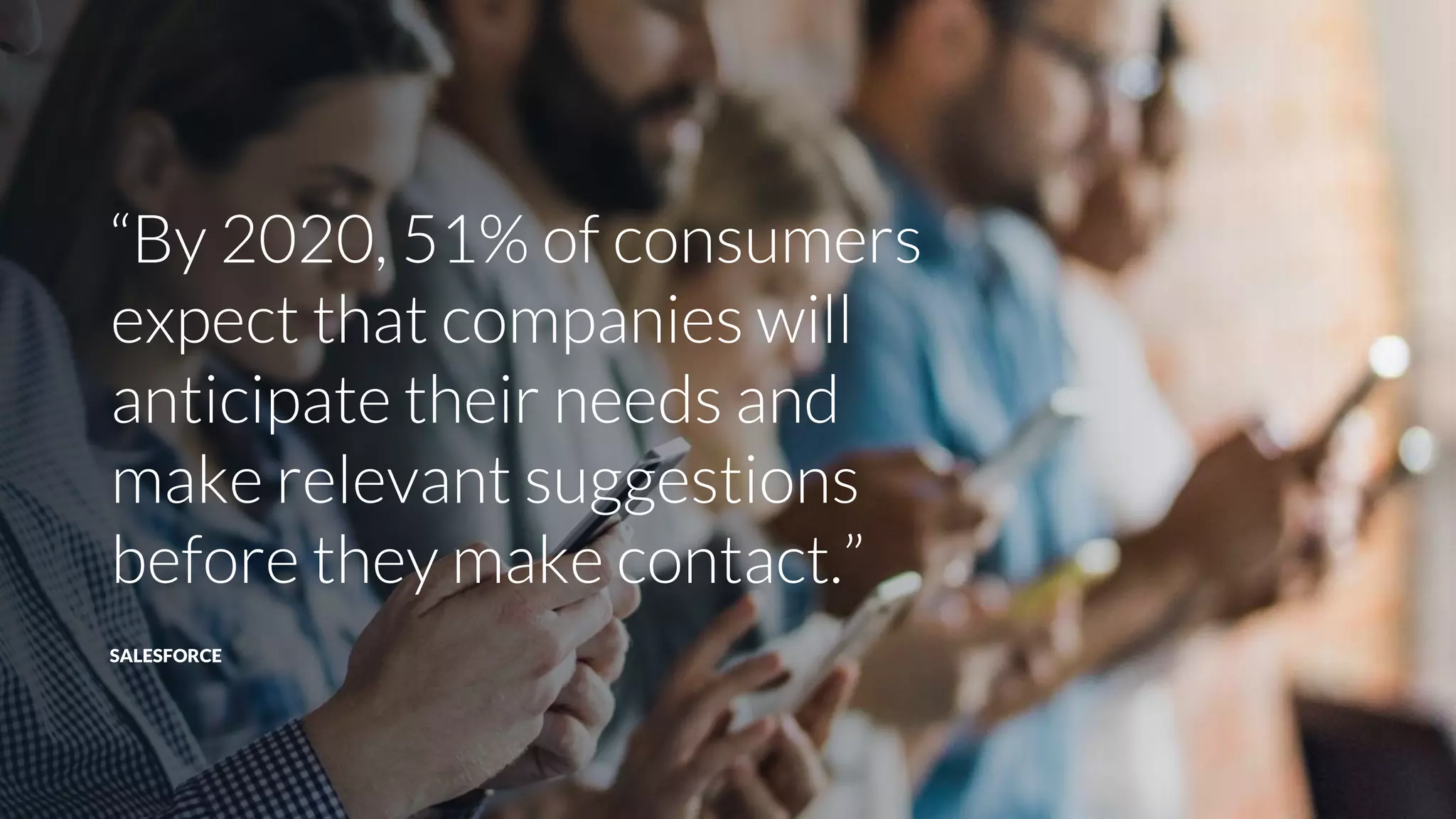 “By 2020, 51% of consumers
expect that companies will
anticipate their needs and
make relevant suggestions
before they make contact.”
SALESFORCE
 