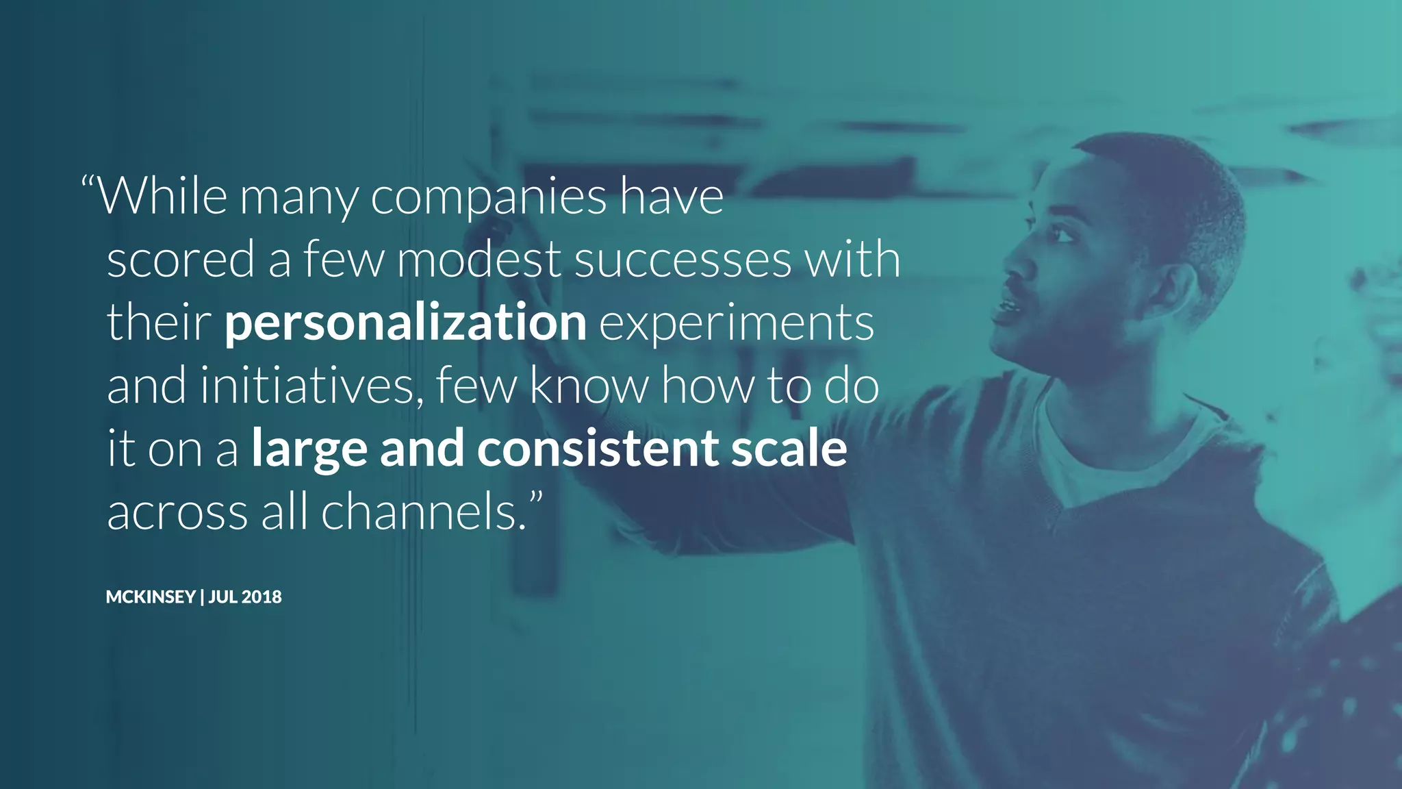 “While many companies have
scored a few modest successes with
their personalization experiments
and initiatives, few know how to do
it on a large and consistent scale
across all channels.”
MCKINSEY | JUL 2018
 