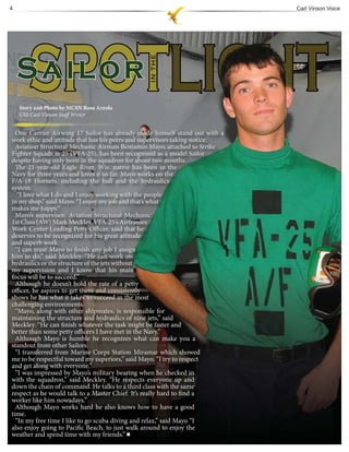 4                                                                           Carl Vinson Voice




    Story and Photo by MCSN Rosa Arzola
    USS Carl Vinson Staff Writer


  One Carrier Airwing 17 Sailor has already made himself stand out with a
work ethic and attitude that has his peers and supervisors taking notice.
  Aviation Structural Mechanic Airman Benjamin Mayo, attached to Strike
Fighter Squadron 25 (VFA-25), has been recognized as a model Sailor
despite having only been in the squadron for about two months.
  The 21-year-old Eagle River, Wis. native has been in the
Navy for three years and loves it so far. Mayo works on the
F/A-18 Hornets, including the hull and the hydraulics
system.
   “I love what I do and I enjoy working with the people
in my shop,” said Mayo. “I enjoy my job and that’s what
makes me happy.”
  Mayo’s supervisor, Aviation Structural Mechanic
1st Class (AW) Mark Meckley, VFA-25’s Airframes
Work Center Leading Petty Officer, said that he
deserves to be recognized for his great attitude
and superb work.
  “I can trust Mayo to finish any job I assign
him to do,” said Meckley. “He can work on
hydraulics or the structure of the jets without
my supervision and I know that his main
focus will be to succeed.”
  Although he doesn’t hold the rate of a petty
officer, he aspires to get there and consistently
shows he has what it takes to succeed in the most
challenging environments.
  “Mayo, along with other shipmates, is responsible for
maintaining the structure and hydraulics of nine jets,” said
Meckley. “He can finish whatever the task might be faster and
better than some petty officers I have met in the Navy.”
  Although Mayo is humble he recognizes what can make you a
standout from other Sailors.
  “I transferred from Marine Corps Station Miramar which showed
me to be respectful toward my superiors,” said Mayo. “I try to respect
and get along with everyone.”
  “I was impressed by Mayo’s military bearing when he checked in
with the squadron,” said Meckley. “He respects everyone up and
down the chain of command. He talks to a third class with the same
respect as he would talk to a Master Chief. It’s really hard to find a
worker like him nowadays.”
  Although Mayo works hard he also knows how to have a good
time.
  “In my free time I like to go scuba diving and relax,” said Mayo “I
also enjoy going to Pacific Beach, to just walk around to enjoy the
weather and spend time with my friends.”
 
