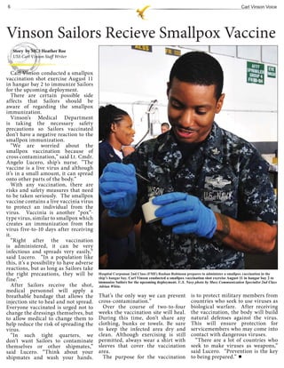 6                                                                                                                              Carl Vinson Voice




Vinson Sailors Recieve Smallpox Vaccine
    Story by MC3 Heather Roe
    USS Carl Vinson Staff Writer


   Carl Vinso conducted a smallpox
     arl Vinson
vaccination shot exercise August 11
in hangar bay 2 to immunize Sailors
for the upcoming deployment.
   There are certain possible side
affects that Sailors should be
aware of regarding the smallpox
immunization.
   Vinson’s Medical Department
is taking the necessary safety
precautions so Sailors vaccinated
don’t have a negative reaction to the
smallpox immunization.
   “We are worried about the
smallpox vaccination because of
cross contamination,” said Lt. Cmdr.
Angelo Lucero, ship’s nurse. ”The
vaccine is a live virus and although
it’s in a small amount, it can spread
onto other parts of the body.”
   With any vaccination, there are
risks and safety measures that need
to be taken seriously. The smallpox
vaccine contains a live vaccinia virus
to protect an individual from the
virus. Vaccinia is another “pox”-
type virus, similar to smallpox which
creates an immunization from the
virus five-to-10 days after receiving
it.
   “Right after the vaccination
is administered, it can be very
infectious and spreads very easily,”
said Lucero. “In a population like
this, it’s a possibility to have adverse
reactions, but as long as Sailors take
the right precautions, they will be        Hospital Corpsman 2nd Class (FMF) Rashan Robinson prepares to administer a smallpox vaccination in the
                                           ship’s hangar bay. Carl Vinson conducted a smallpox vaccination shot exercise August 11 in hangar bay 2 to
fine.”                                     immunize Sailors for the upcoming deployment. U.S. Navy photo by Mass Communication Specialist 2nd Class
   After Sailors receive the shot,         Adrian White.
medical personnel will apply a
breathable bandage that allows the         That’s the only way we can prevent                    is to protect military members from
injection site to heal and not spread.     cross-contamination.”                                 countries who seek to use viruses as
Everyone vaccinated is urged not to          Over the course of two-to-four                      biological warfare. After receiving
change the dressings themselves, but       weeks the vaccination site will heal.                 the vaccination, the body will build
to allow medical to change them to         During this time, don’t share any                     natural defenses against the virus.
help reduce the risk of spreading the      clothing, bunks or towels. Be sure                    This will ensure protection for
virus.                                     to keep the infected area dry and                     servicemembers who may come into
   “In such tight quarters, we             clean. Although exercising is still                   contact with dangerous viruses.
don’t want Sailors to contaminate          permitted, always wear a shirt with                     “There are a lot of countries who
themselves or other shipmates,”            sleeves that cover the vaccination                    seek to make viruses as weapons,”
said Lucero. “Think about your             area.                                                 said Lucero. “Prevention is the key
shipmates and wash your hands.               The purpose for the vaccination                     to being prepared.”
 