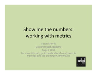 Show	
  me	
  the	
  numbers:	
  
    working	
  with	
  metrics	
  
                                Susan	
  Mernit	
  
                       Oakland	
  Local	
  Academy	
  
                                 August	
  2012	
  
For	
  more	
  like	
  this,	
  go	
  to	
  oaklandlocal.com/content/
        trainings	
  and	
  see	
  slideshare.com/mernit	
  
 