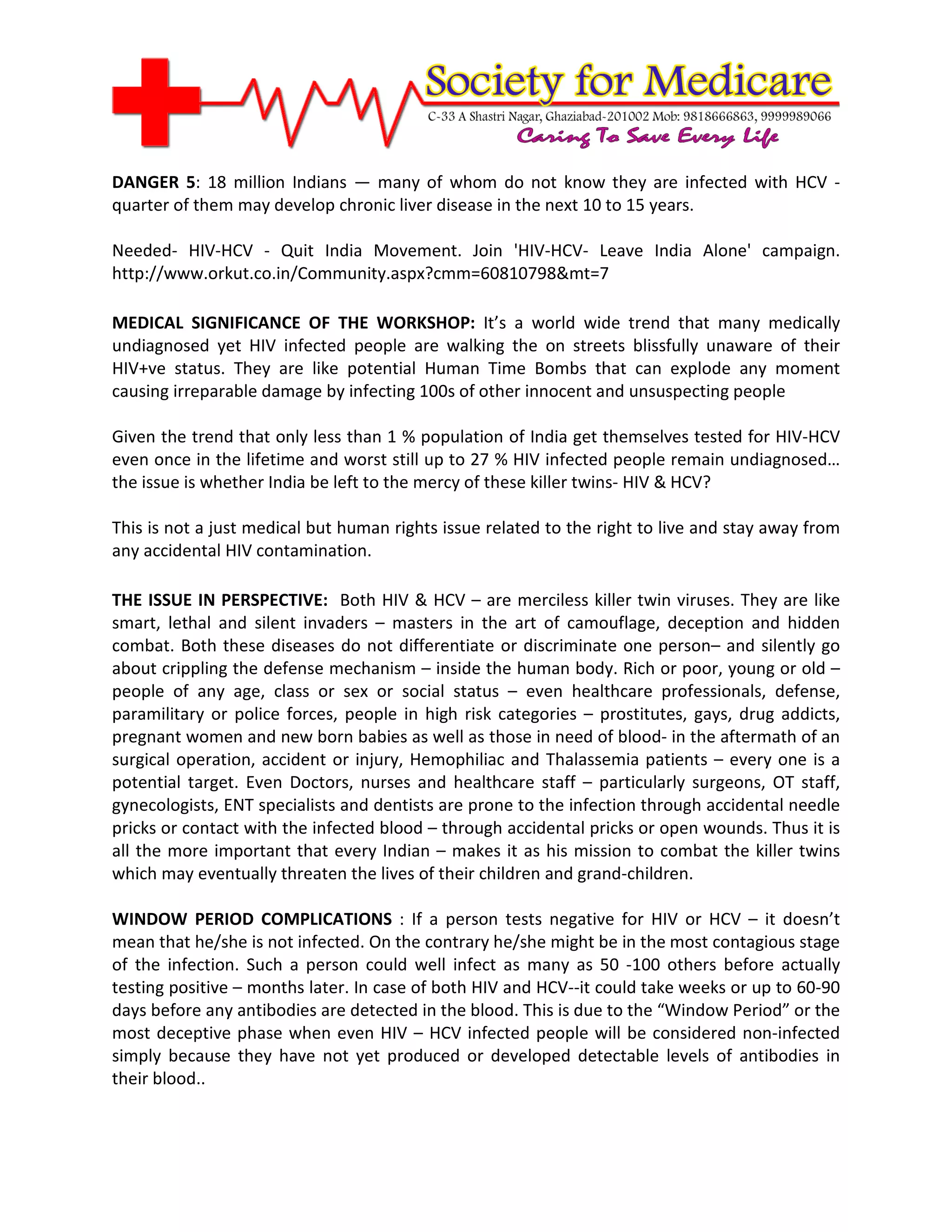 DANGER 5: 18 million Indians — many of whom do not know they are infected with HCV -
quarter of them may develop chronic liver disease in the next 10 to 15 years.

Needed- HIV-HCV - Quit India Movement. Join 'HIV-HCV- Leave India Alone' campaign.
http://www.orkut.co.in/Community.aspx?cmm=60810798&mt=7

MEDICAL SIGNIFICANCE OF THE WORKSHOP: It’s a world wide trend that many medically
undiagnosed yet HIV infected people are walking the on streets blissfully unaware of their
HIV+ve status. They are like potential Human Time Bombs that can explode any moment
causing irreparable damage by infecting 100s of other innocent and unsuspecting people

Given the trend that only less than 1 % population of India get themselves tested for HIV-HCV
even once in the lifetime and worst still up to 27 % HIV infected people remain undiagnosed…
the issue is whether India be left to the mercy of these killer twins- HIV & HCV?

This is not a just medical but human rights issue related to the right to live and stay away from
any accidental HIV contamination.

THE ISSUE IN PERSPECTIVE: Both HIV & HCV – are merciless killer twin viruses. They are like
smart, lethal and silent invaders – masters in the art of camouflage, deception and hidden
combat. Both these diseases do not differentiate or discriminate one person– and silently go
about crippling the defense mechanism – inside the human body. Rich or poor, young or old –
people of any age, class or sex or social status – even healthcare professionals, defense,
paramilitary or police forces, people in high risk categories – prostitutes, gays, drug addicts,
pregnant women and new born babies as well as those in need of blood- in the aftermath of an
surgical operation, accident or injury, Hemophiliac and Thalassemia patients – every one is a
potential target. Even Doctors, nurses and healthcare staff – particularly surgeons, OT staff,
gynecologists, ENT specialists and dentists are prone to the infection through accidental needle
pricks or contact with the infected blood – through accidental pricks or open wounds. Thus it is
all the more important that every Indian – makes it as his mission to combat the killer twins
which may eventually threaten the lives of their children and grand-children.

WINDOW PERIOD COMPLICATIONS : If a person tests negative for HIV or HCV – it doesn’t
mean that he/she is not infected. On the contrary he/she might be in the most contagious stage
of the infection. Such a person could well infect as many as 50 -100 others before actually
testing positive – months later. In case of both HIV and HCV--it could take weeks or up to 60-90
days before any antibodies are detected in the blood. This is due to the “Window Period” or the
most deceptive phase when even HIV – HCV infected people will be considered non-infected
simply because they have not yet produced or developed detectable levels of antibodies in
their blood..
 