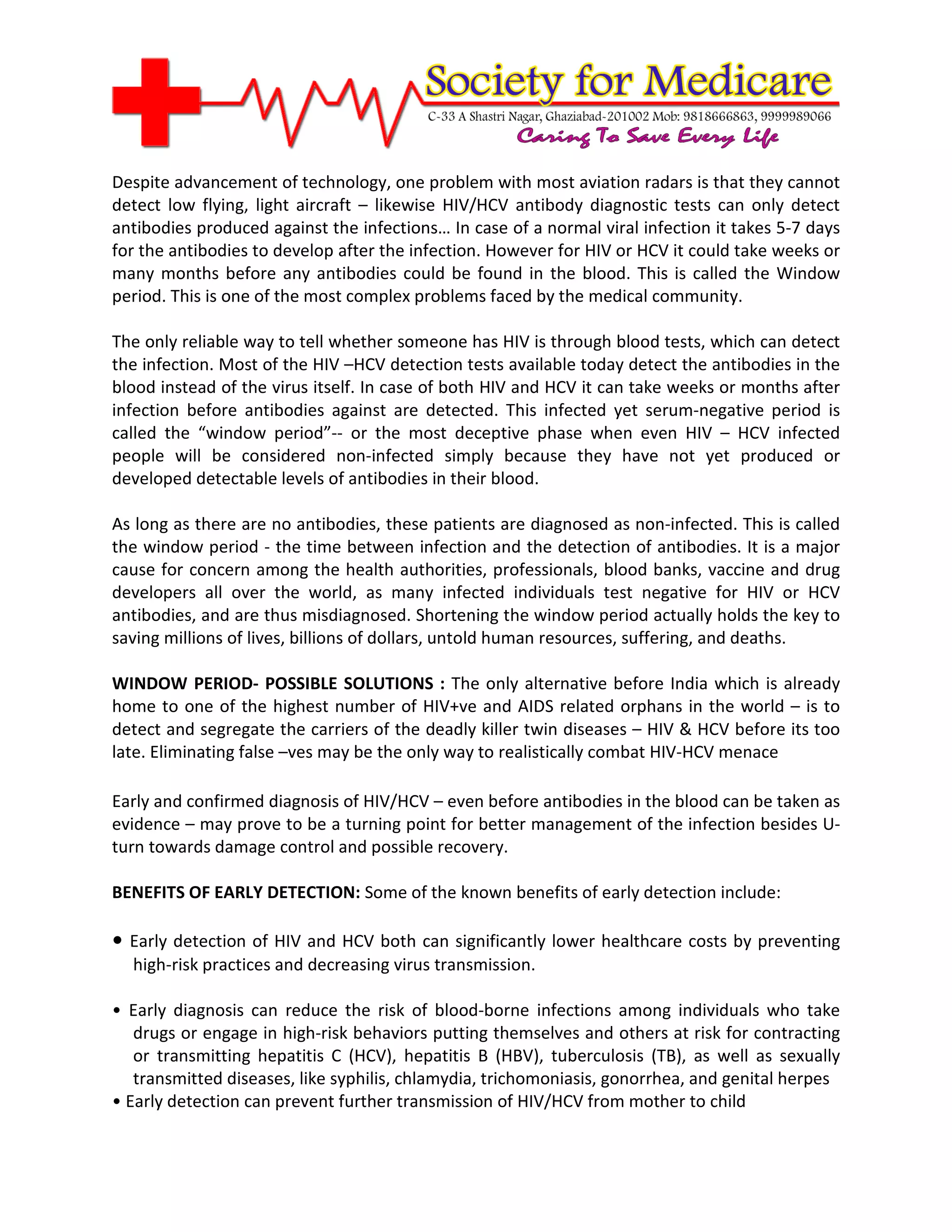 Despite advancement of technology, one problem with most aviation radars is that they cannot
detect low flying, light aircraft – likewise HIV/HCV antibody diagnostic tests can only detect
antibodies produced against the infections… In case of a normal viral infection it takes 5-7 days
for the antibodies to develop after the infection. However for HIV or HCV it could take weeks or
many months before any antibodies could be found in the blood. This is called the Window
period. This is one of the most complex problems faced by the medical community.

The only reliable way to tell whether someone has HIV is through blood tests, which can detect
the infection. Most of the HIV –HCV detection tests available today detect the antibodies in the
blood instead of the virus itself. In case of both HIV and HCV it can take weeks or months after
infection before antibodies against are detected. This infected yet serum-negative period is
called the “window period”-- or the most deceptive phase when even HIV – HCV infected
people will be considered non-infected simply because they have not yet produced or
developed detectable levels of antibodies in their blood.

As long as there are no antibodies, these patients are diagnosed as non-infected. This is called
the window period - the time between infection and the detection of antibodies. It is a major
cause for concern among the health authorities, professionals, blood banks, vaccine and drug
developers all over the world, as many infected individuals test negative for HIV or HCV
antibodies, and are thus misdiagnosed. Shortening the window period actually holds the key to
saving millions of lives, billions of dollars, untold human resources, suffering, and deaths.

WINDOW PERIOD- POSSIBLE SOLUTIONS : The only alternative before India which is already
home to one of the highest number of HIV+ve and AIDS related orphans in the world – is to
detect and segregate the carriers of the deadly killer twin diseases – HIV & HCV before its too
late. Eliminating false –ves may be the only way to realistically combat HIV-HCV menace

Early and confirmed diagnosis of HIV/HCV – even before antibodies in the blood can be taken as
evidence – may prove to be a turning point for better management of the infection besides U-
turn towards damage control and possible recovery.

BENEFITS OF EARLY DETECTION: Some of the known benefits of early detection include:

• Early detection of HIV and HCV both can significantly lower healthcare costs by preventing
  high-risk practices and decreasing virus transmission.

• Early diagnosis can reduce the risk of blood-borne infections among individuals who take
   drugs or engage in high-risk behaviors putting themselves and others at risk for contracting
   or transmitting hepatitis C (HCV), hepatitis B (HBV), tuberculosis (TB), as well as sexually
   transmitted diseases, like syphilis, chlamydia, trichomoniasis, gonorrhea, and genital herpes
• Early detection can prevent further transmission of HIV/HCV from mother to child
 
