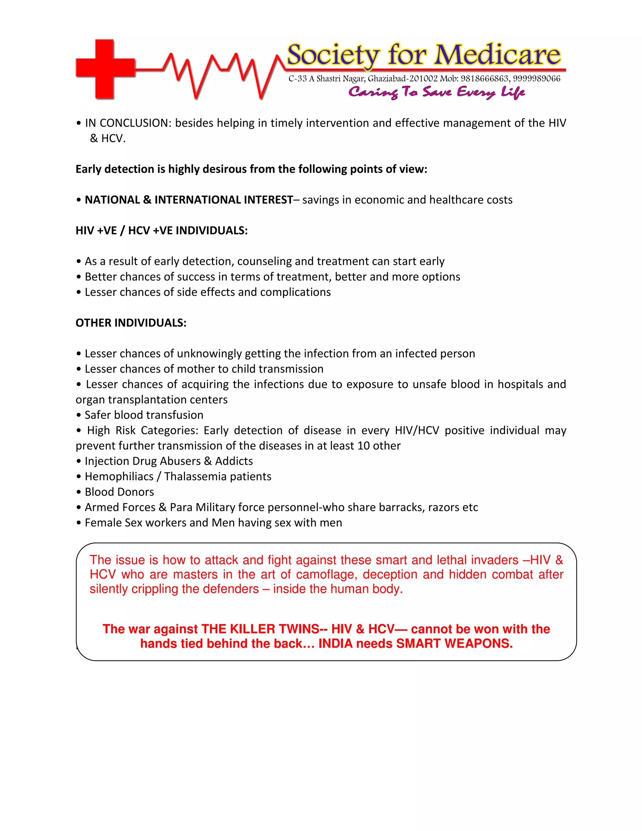 • IN CONCLUSION: besides helping in timely intervention and effective management of the HIV
   & HCV.

Early detection is highly desirous from the following points of view:

• NATIONAL & INTERNATIONAL INTEREST– savings in economic and healthcare costs

HIV +VE / HCV +VE INDIVIDUALS:

• As a result of early detection, counseling and treatment can start early
• Better chances of success in terms of treatment, better and more options
• Lesser chances of side effects and complications

OTHER INDIVIDUALS:

• Lesser chances of unknowingly getting the infection from an infected person
• Lesser chances of mother to child transmission
• Lesser chances of acquiring the infections due to exposure to unsafe blood in hospitals and
organ transplantation centers
• Safer blood transfusion
• High Risk Categories: Early detection of disease in every HIV/HCV positive individual may
prevent further transmission of the diseases in at least 10 other
• Injection Drug Abusers & Addicts
• Hemophiliacs / Thalassemia patients
• Blood Donors
• Armed Forces & Para Military force personnel-who share barracks, razors etc
• Female Sex workers and Men having sex with men

  The issue is how to attack and fight against these smart and lethal invaders –HIV &
  HCV who are masters in the art of camoflage, deception and hidden combat after
  silently crippling the defenders – inside the human body.

        Forum for Medical Ethics Society,
0-18, ‘Bhavna’, Veer Savarkar KILLER TWINS-- HIV & HCV— cannot be won with the
     The war against THE Marg,
Prabhadevi Mumbai tied 025 INDIA back… INDIA needs SMART WEAPONS.
            hands 400 behind the
 