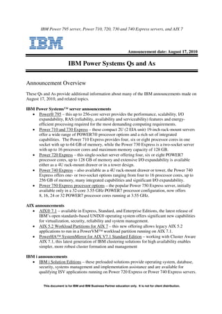 IBM Power 795 server, Power 710, 720, 730 and 740 Express servers, and AIX 7




                                                                      Announcement date: August 17, 2010

                           IBM Power Systems Qs and As

Announcement Overview
These Qs and As provide additional information about many of the IBM announcements made on
August 17, 2010, and related topics.

IBM Power Systems™ server announcements
  • Power® 795 – this up to 256-core server provides the performance, scalability, I/O
     expandability, RAS (reliability, availability and serviceability) features and energy-
     efficient processing required for the most demanding computing requirements.
  • Power 710 and 730 Express – these compact 2U (2 EIA unit) 19-inch rack-mount servers
     offer a wide range of POWER7® processor options and a rich set of integrated
     capabilities. The Power 710 Express provides four, six or eight processor cores in one
     socket with up to 64 GB of memory, while the Power 730 Express is a two-socket server
     with up to 16 processor cores and maximum memory capacity of 128 GB.
  • Power 720 Express – this single-socket server offering four, six or eight POWER7
     processor cores, up to 128 GB of memory and extensive I/O expandability is available
     either as a 4U rack-mount drawer or in a tower design.
  • Power 740 Express – also available as a 4U rack-mount drawer or tower, the Power 740
     Express offers one- or two-socket options ranging from four to 16 processor cores, up to
     256 GB of memory, many integrated capabilities and significant I/O expandability.
  • Power 750 Express processor options – the popular Power 750 Express server, initially
     available only in a 32-core 3.55 GHz POWER7 processor configuration, now offers
     8, 16, 24 or 32 POWER7 processor cores running at 3.55 GHz.

AIX announcements
   • AIX® 7.1 – available in Express, Standard, and Enterprise Editions, the latest release of
      IBM’s open standards-based UNIX® operating system offers significant new capabilities
      for virtualization, security, reliability and system management.
   • AIX 5.2 Workload Partitions for AIX 7 – this new offering allows legacy AIX 5.2
      applications to run in a PowerVM™ workload partition running on AIX 7.1.
   • PowerHA™ SystemMirror for AIX V7.1 Standard Edition – working with Cluster Aware
      AIX 7.1, this latest generation of IBM clustering solutions for high availability enables
      simpler, more robust cluster formation and management

IBM i announcements
  • IBM i Solution Editions – these preloaded solutions provide operating system, database,
      security, systems management and implementation assistance and are available for
      qualifying ISV applications running on Power 720 Express or Power 740 Express servers.


         This document is for IBM and IBM Business Partner education only. It is not for client distribution.
 