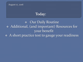August 17, 2016
 Our Daily Routine
 Additional, (and important) Resources for
your benefit
 A short practice test to gauge your readiness
 