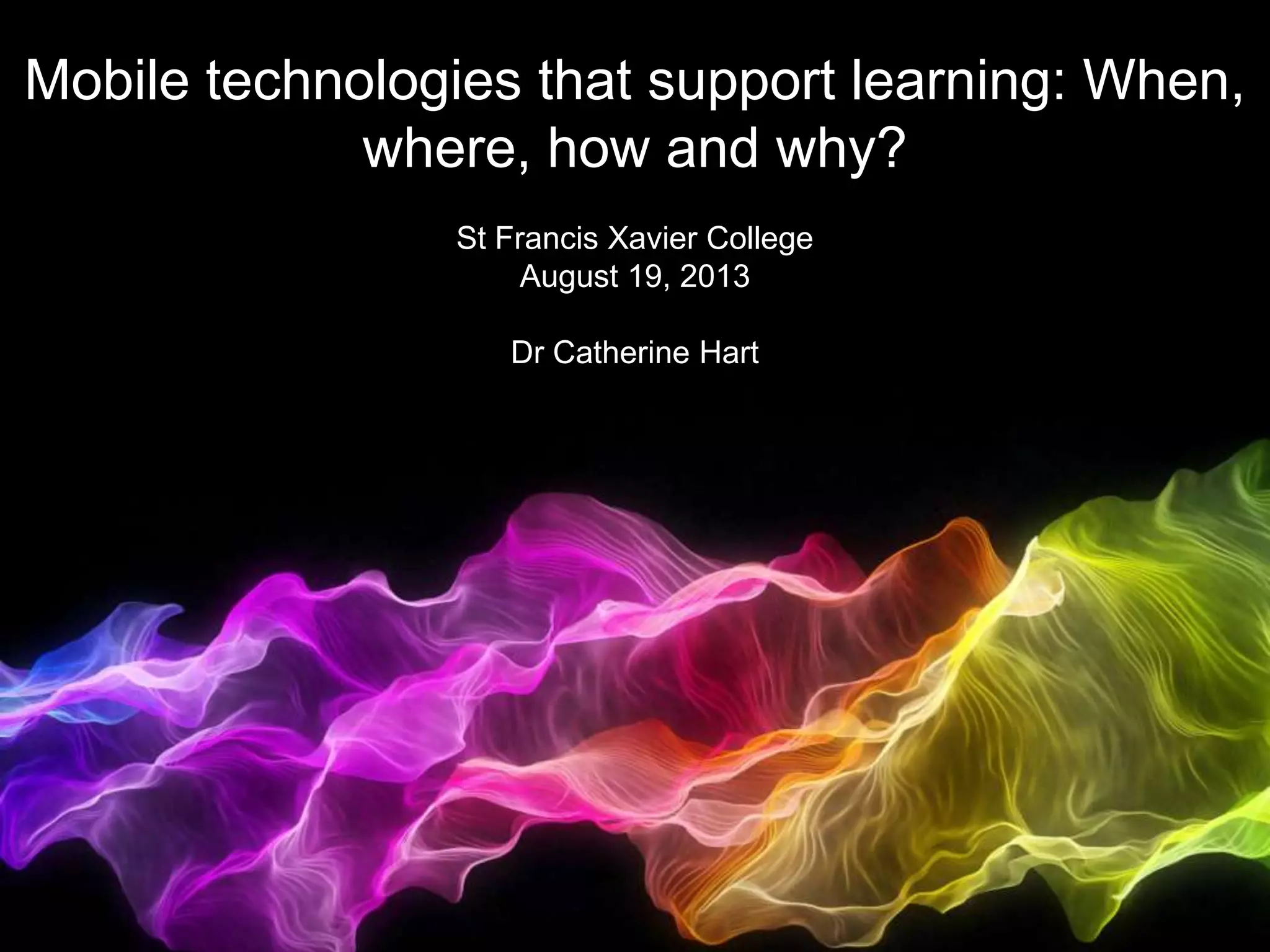 Mobile technologies that support learning: When, where, how and why?
Mobile technologies that support learning: When,
where, how and why?
St Francis Xavier College
August 19, 2013
Dr Catherine Hart