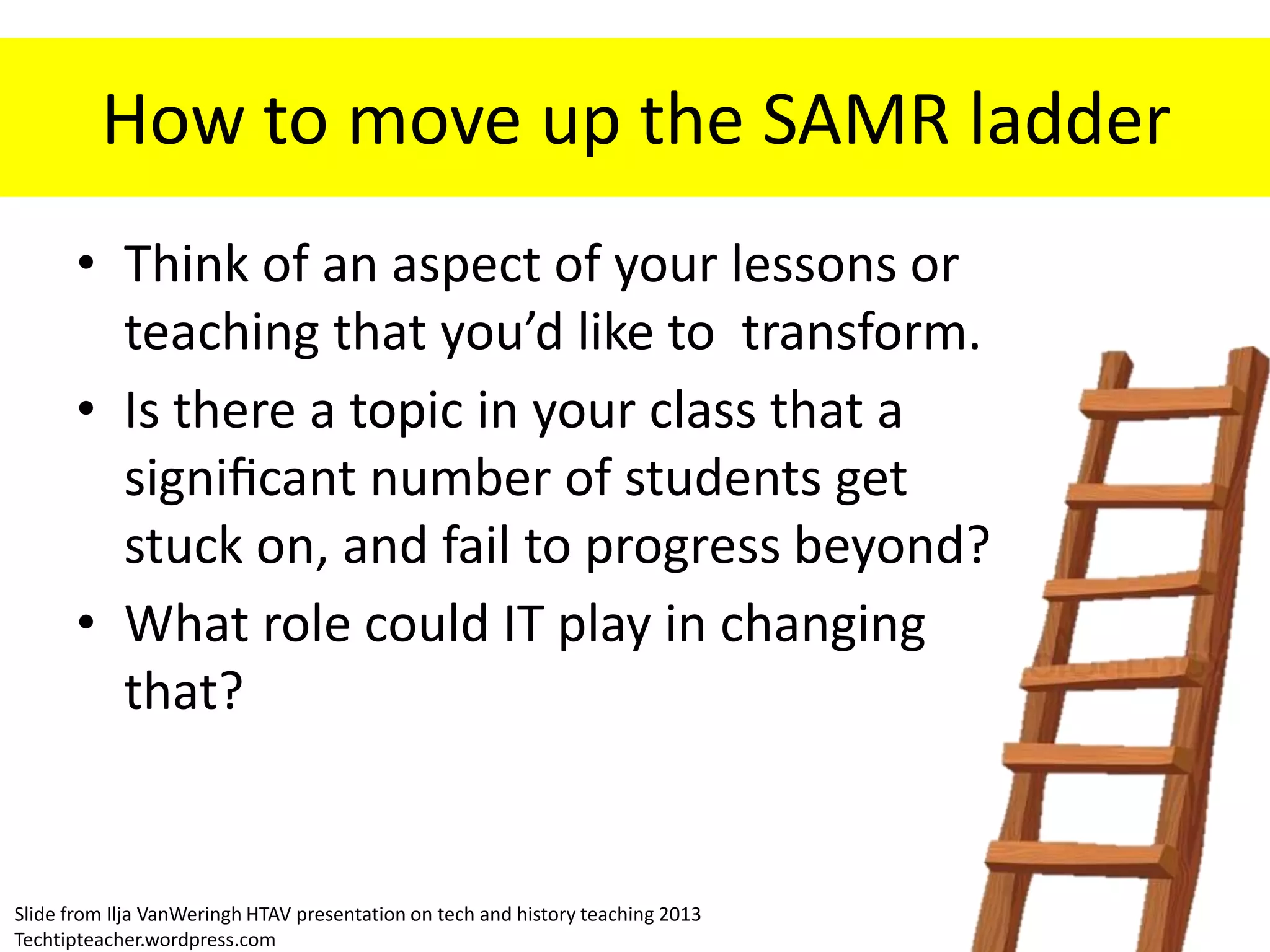 How to move up the SAMR ladder
• Think of an aspect of your lessons or
teaching that you’d like to transform.
• Is there a topic in your class that a
significant number of students get
stuck on, and fail to progress beyond?
• What role could IT play in changing
that?
Slide from Ilja VanWeringh HTAV presentation on tech and history teaching 2013
Techtipteacher.wordpress.com
