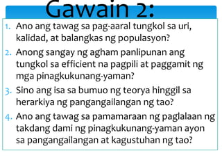 1. Ano ang tawag sa pag-aaral tungkol sa uri,
kalidad, at balangkas ng populasyon?
2. Anong sangay ng agham panlipunan ang
tungkol sa efficient na pagpili at paggamit ng
mga pinagkukunang-yaman?
3. Sino ang isa sa bumuo ng teorya hinggil sa
herarkiya ng pangangailangan ng tao?
4. Ano ang tawag sa pamamaraan ng paglalaan ng
takdang dami ng pinagkukunang-yaman ayon
sa pangangailangan at kagustuhan ng tao?
Gawain 2:
 